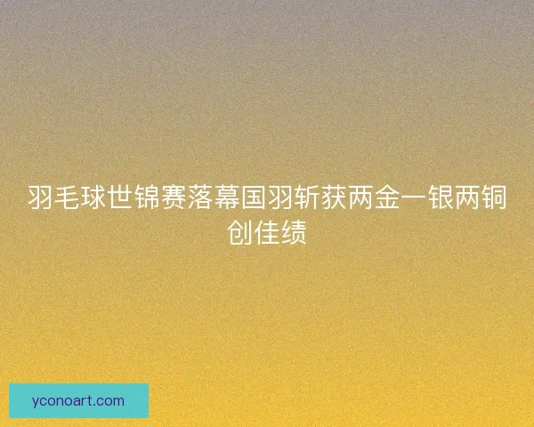 羽毛球世锦赛落幕国羽斩获两金一银两铜创佳绩 羽毛球世锦赛落幕国羽斩获两金一银两铜创佳绩