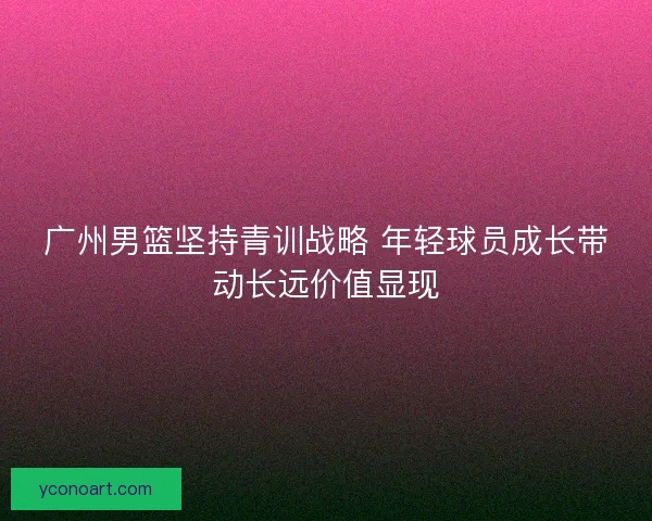 广州男篮坚持青训战略 年轻球员成长带动长远价值显现 广州男篮坚持青训战略 年轻球员成长带动长远价值显现