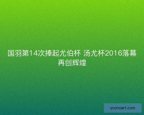 国羽第14次捧起尤伯杯 汤尤杯2016落幕再创辉煌