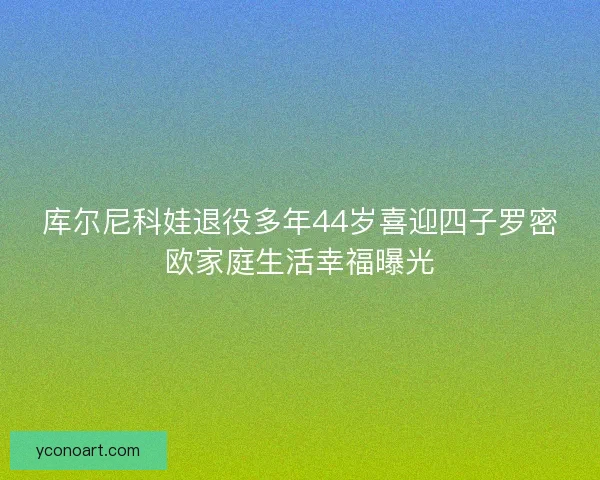 库尔尼科娃退役多年44岁喜迎四子罗密欧家庭生活幸福曝光