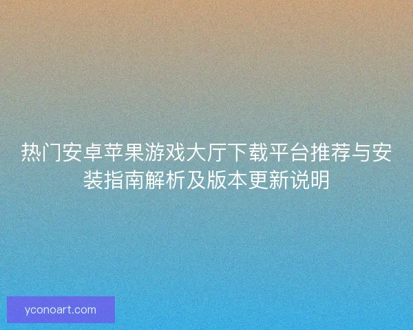 热门安卓苹果游戏大厅下载平台推荐与安装指南解析及版本更新说明