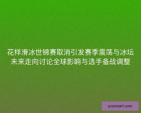 花样滑冰世锦赛取消引发赛季震荡与冰坛未来走向讨论全球影响与选手备战调整