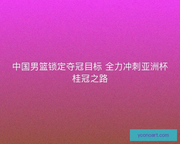 中国男篮锁定夺冠目标 全力冲刺亚洲杯桂冠之路