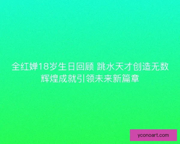 全红婵18岁生日回顾 跳水天才创造无数辉煌成就引领未来新篇章 全红婵18岁生日回顾 跳水天才创造无数辉煌成就引领未来新篇章