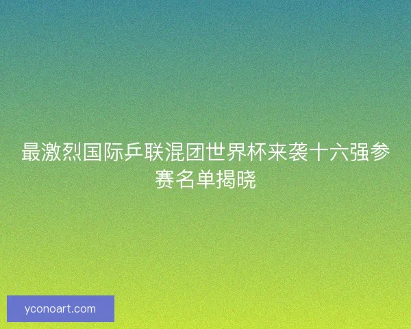 最激烈国际乒联混团世界杯来袭十六强参赛名单揭晓