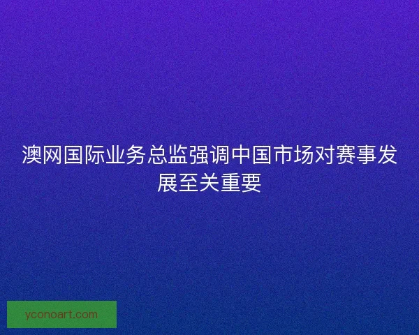 澳网国际业务总监强调中国市场对赛事发展至关重要