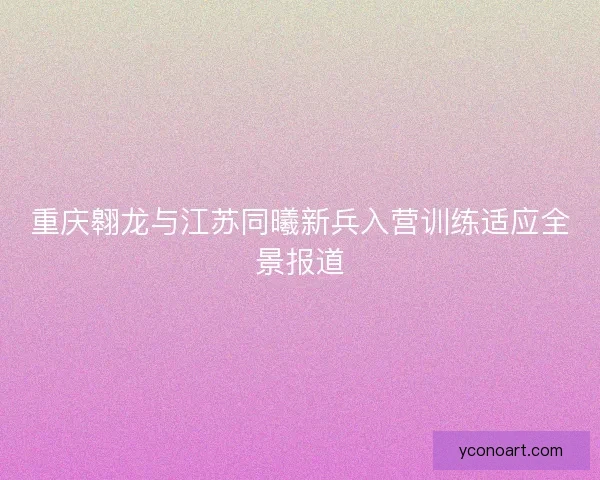 重庆翱龙与江苏同曦新兵入营训练适应全景报道