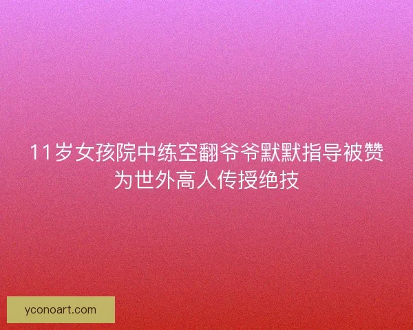 11岁女孩院中练空翻爷爷默默指导被赞为世外高人传授绝技